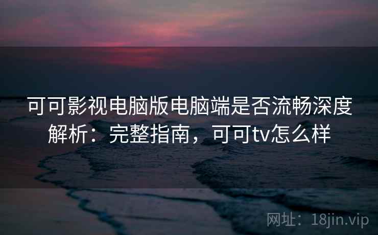 可可影视电脑版电脑端是否流畅深度解析：完整指南，可可tv怎么样