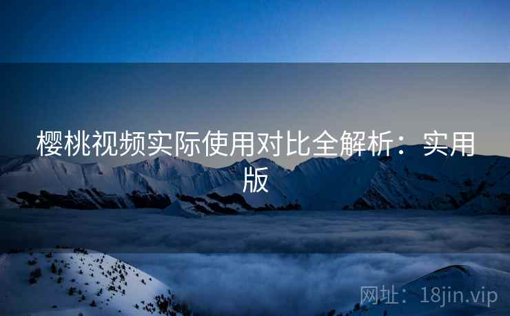 樱桃视频实际使用对比全解析：实用版