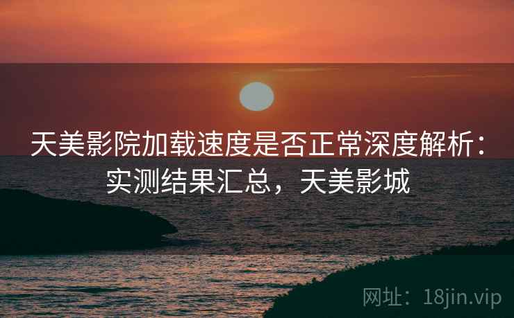天美影院加载速度是否正常深度解析:实测结果汇总,天美影城 天美影院加载速度是否正常深度解析:实测结果汇总,天美影城