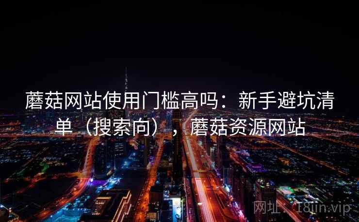 蘑菇网站使用门槛高吗:新手避坑清单(搜索向),蘑菇资源网站 蘑菇网站使用门槛高吗:新手避坑清单(搜索向),蘑菇资源网站