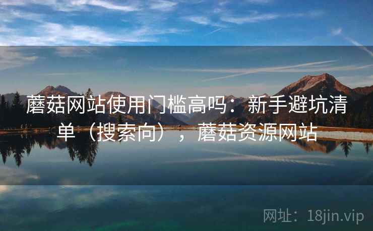 蘑菇网站使用门槛高吗:新手避坑清单(搜索向),蘑菇资源网站 蘑菇网站使用门槛高吗:新手避坑清单(搜索向),蘑菇资源网站