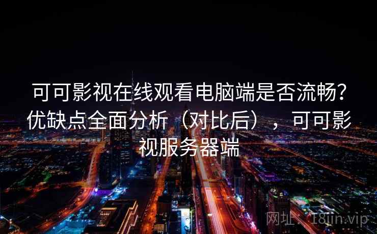 可可影视在线观看电脑端是否流畅？优缺点全面分析（对比后），可可影视服务器端