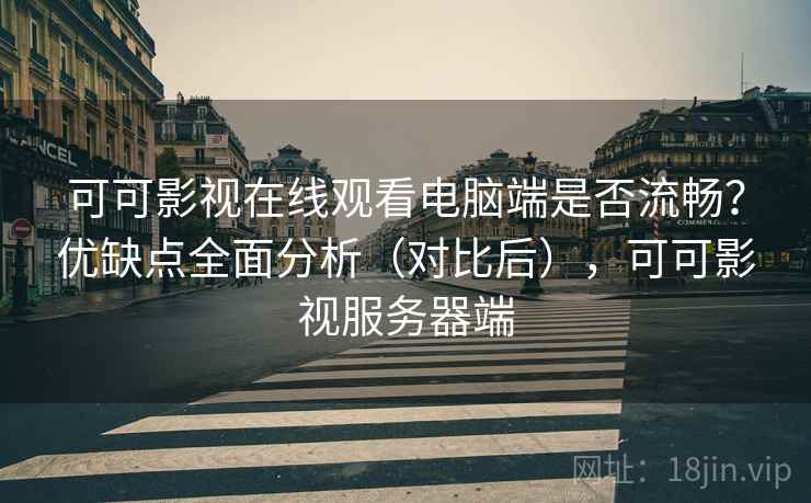 可可影视在线观看电脑端是否流畅？优缺点全面分析（对比后），可可影视服务器端