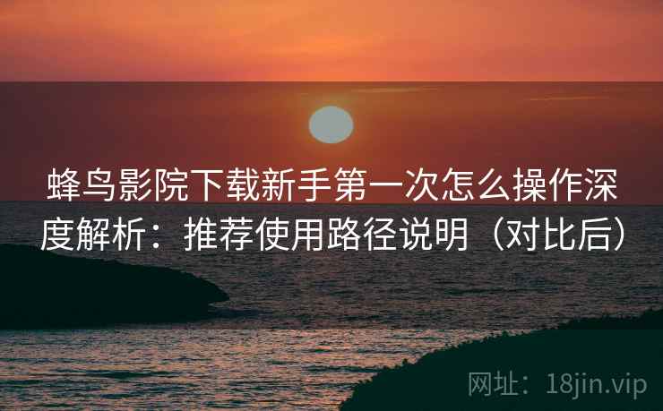 蜂鸟影院下载新手第一次怎么操作深度解析:推荐使用路径说明(对比后) 蜂鸟影院下载新手第一次怎么操作深度解析:推荐使用路径说明(对比后)
