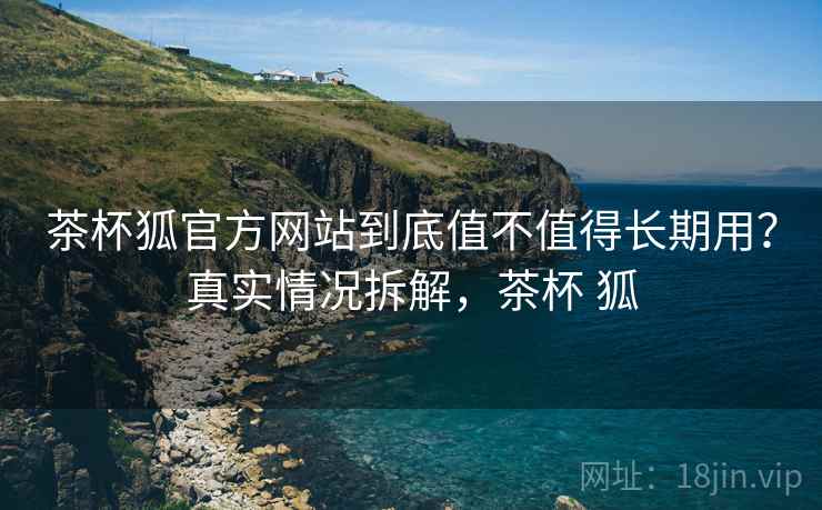 茶杯狐官方网站到底值不值得长期用?真实情况拆解,茶杯 狐 茶杯狐官方网站到底值不值得长期用?真实情况拆解,茶杯 狐