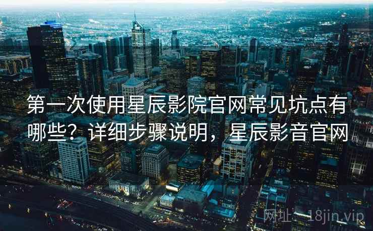 第一次使用星辰影院官网常见坑点有哪些?详细步骤说明,星辰影音官网 第一次使用星辰影院官网常见坑点有哪些?详细步骤说明,星辰影音官网