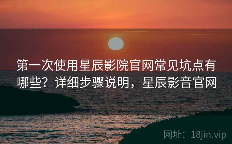第一次使用星辰影院官网常见坑点有哪些?详细步骤说明,星辰影音官网 第一次使用星辰影院官网常见坑点有哪些?详细步骤说明,星辰影音官网
