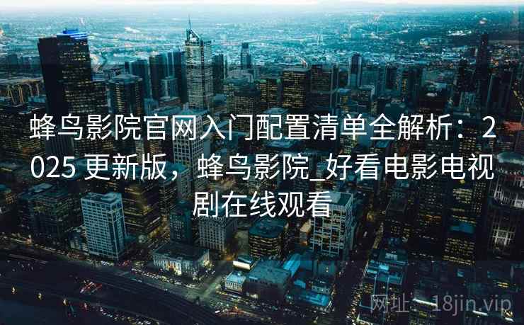 蜂鸟影院官网入门配置清单全解析：2025 更新版，蜂鸟影院_好看电影电视剧在线观看