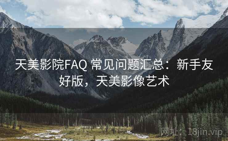天美影院FAQ 常见问题汇总：新手友好版，天美影像艺术