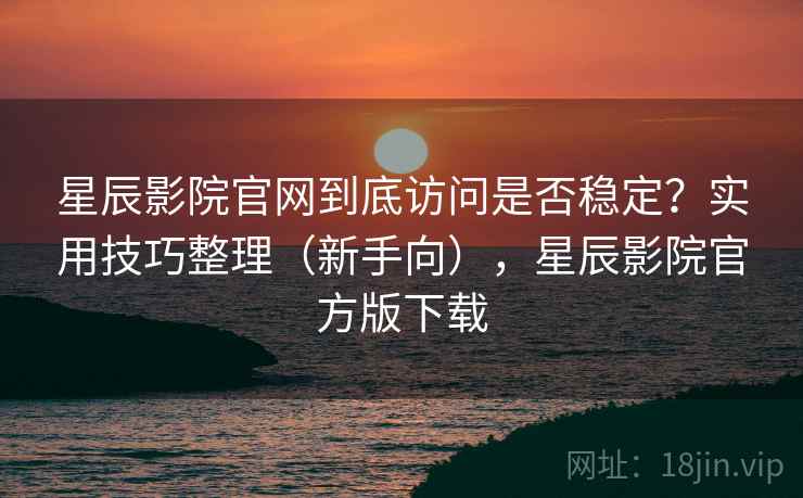 星辰影院官网到底访问是否稳定？实用技巧整理（新手向），星辰影院官方版下载