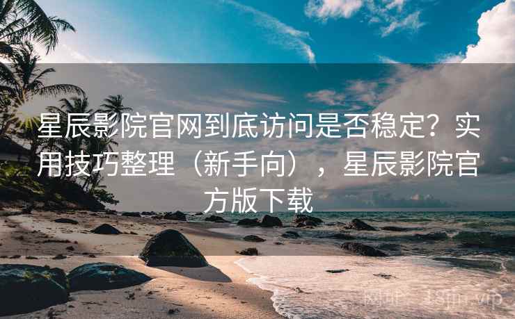 星辰影院官网到底访问是否稳定？实用技巧整理（新手向），星辰影院官方版下载
