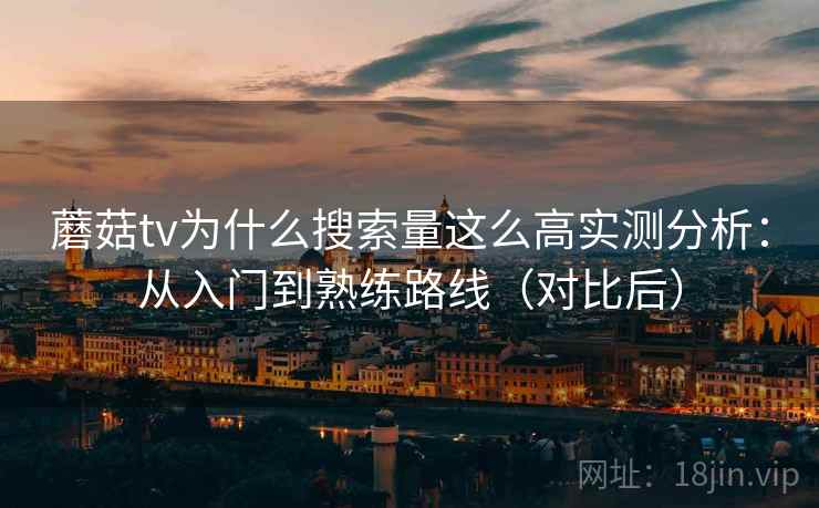 蘑菇tv为什么搜索量这么高实测分析：从入门到熟练路线（对比后）