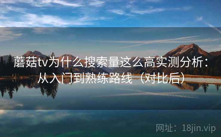 蘑菇tv为什么搜索量这么高实测分析:从入门到熟练路线(对比后) 蘑菇tv为什么搜索量这么高实测分析:从入门到熟练路线(对比后)