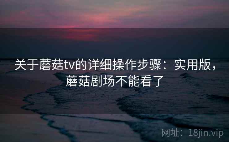 关于蘑菇tv的详细操作步骤：实用版，蘑菇剧场不能看了