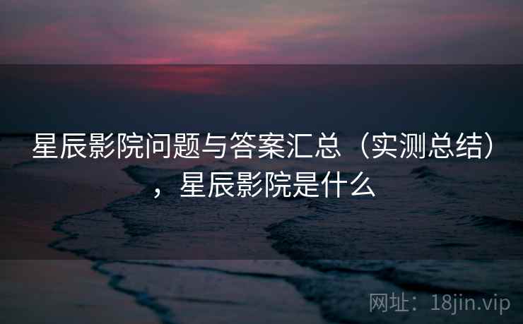 星辰影院问题与答案汇总（实测总结），星辰影院是什么