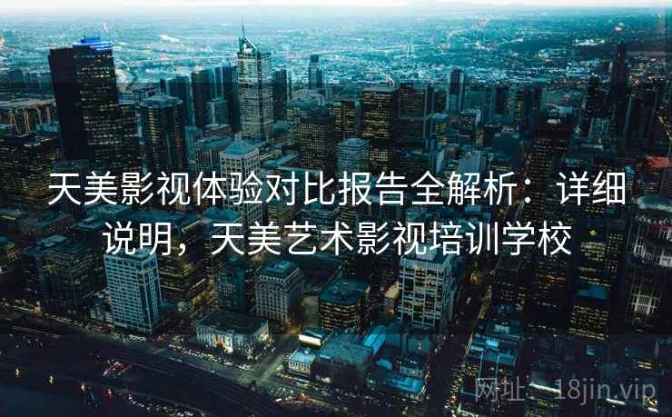 天美影视体验对比报告全解析:详细说明,天美艺术影视培训学校 天美影视体验对比报告全解析:详细说明,天美艺术影视培训学校