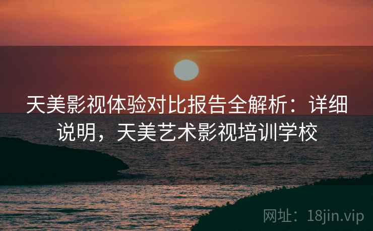 天美影视体验对比报告全解析：详细说明，天美艺术影视培训学校