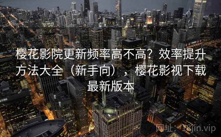 樱花影院更新频率高不高？效率提升方法大全（新手向），樱花影视下载最新版本
