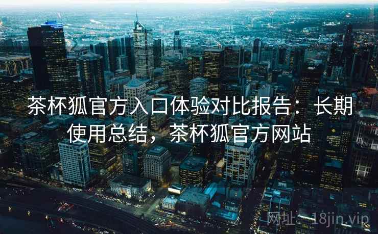 茶杯狐官方入口体验对比报告：长期使用总结，茶杯狐官方网站