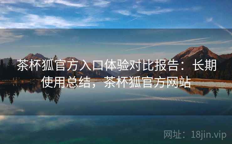 茶杯狐官方入口体验对比报告：长期使用总结，茶杯狐官方网站