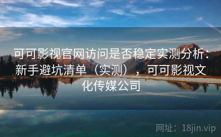 可可影视官网访问是否稳定实测分析：新手避坑清单（实测），可可影视文化传媒公司