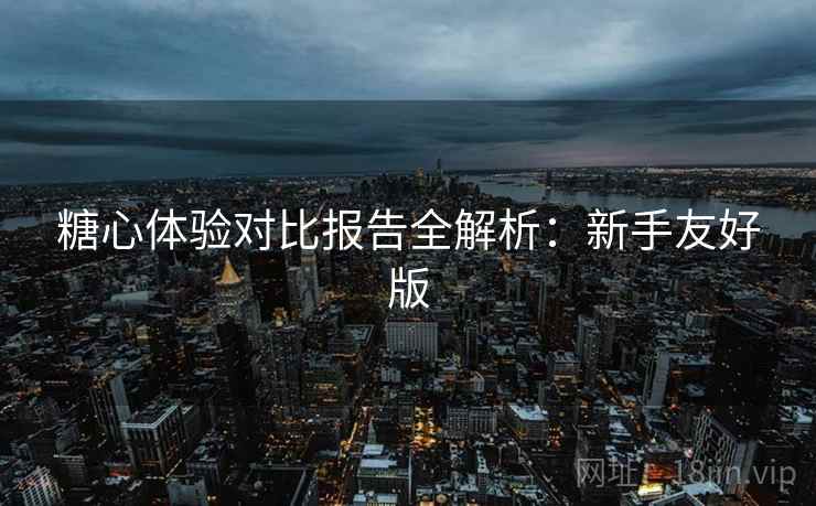 糖心体验对比报告全解析：新手友好版