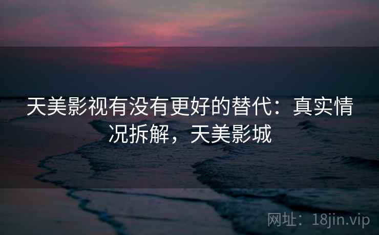 天美影视有没有更好的替代：真实情况拆解，天美影城