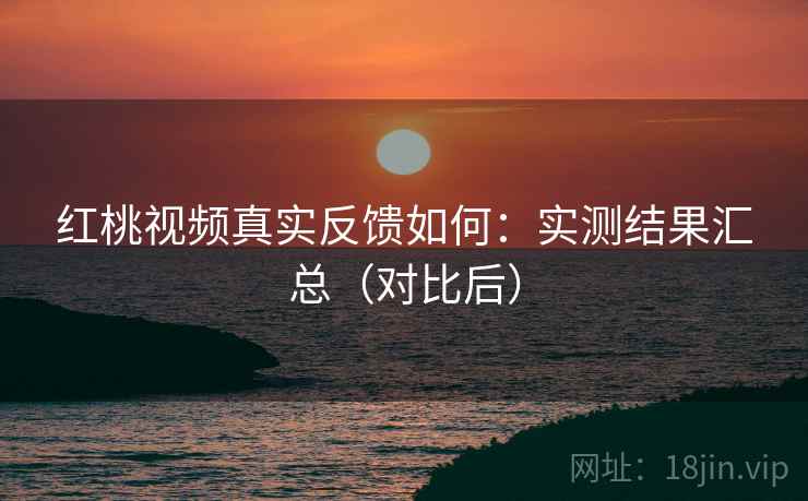 红桃视频真实反馈如何：实测结果汇总（对比后）