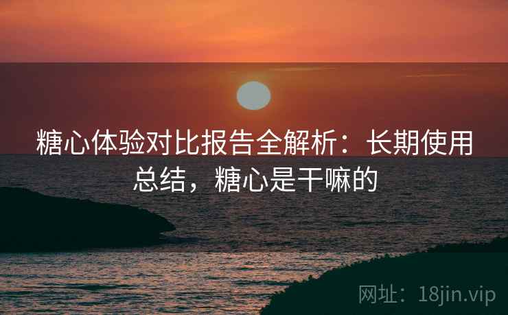 糖心体验对比报告全解析：长期使用总结，糖心是干嘛的