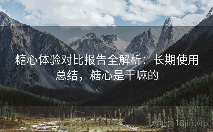 糖心体验对比报告全解析：长期使用总结，糖心是干嘛的