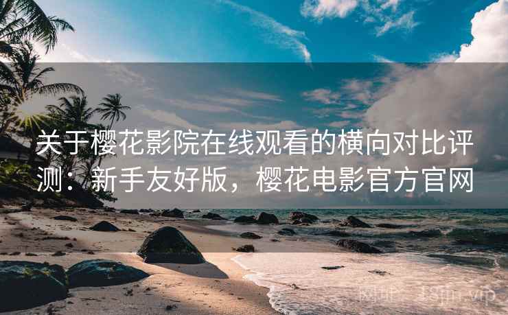 关于樱花影院在线观看的横向对比评测：新手友好版，樱花电影官方官网