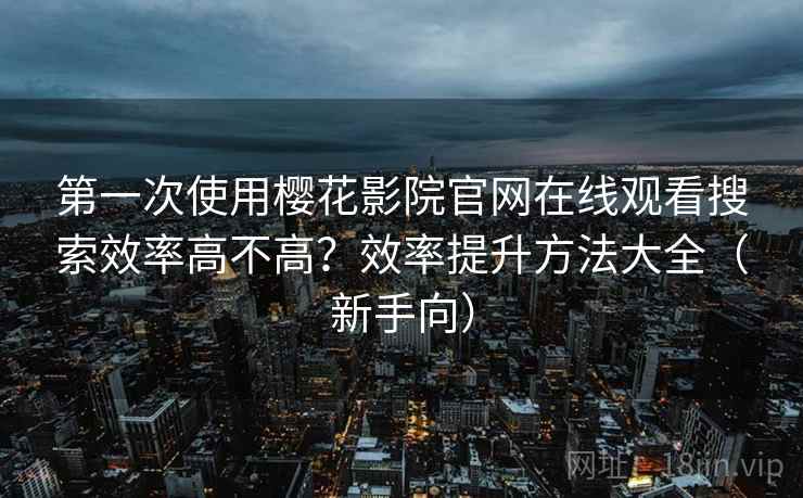 第一次使用樱花影院官网在线观看搜索效率高不高？效率提升方法大全（新手向）