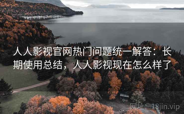 人人影视官网热门问题统一解答：长期使用总结，人人影视现在怎么样了