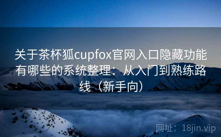 关于茶杯狐cupfox官网入口隐藏功能有哪些的系统整理：从入门到熟练路线（新手向）