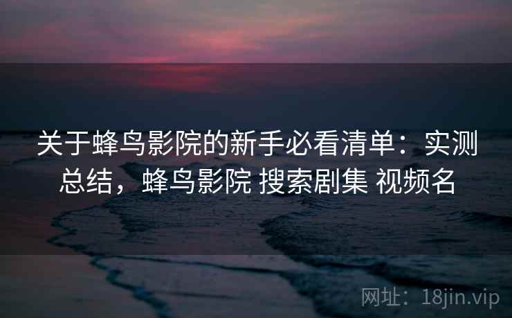 关于蜂鸟影院的新手必看清单：实测总结，蜂鸟影院 搜索剧集 视频名