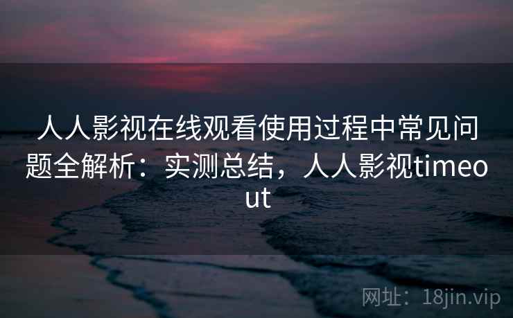 人人影视在线观看使用过程中常见问题全解析：实测总结，人人影视timeout