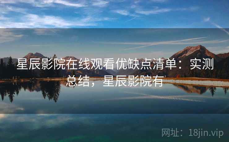 星辰影院在线观看优缺点清单：实测总结，星辰影院有