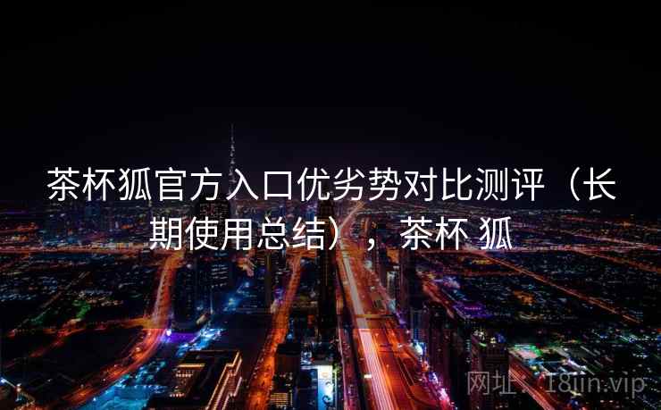 茶杯狐官方入口优劣势对比测评（长期使用总结），茶杯 狐
