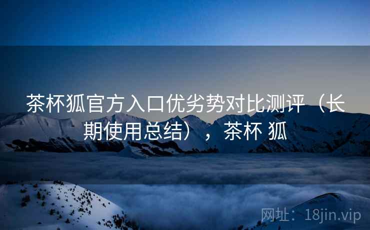 茶杯狐官方入口优劣势对比测评（长期使用总结），茶杯 狐