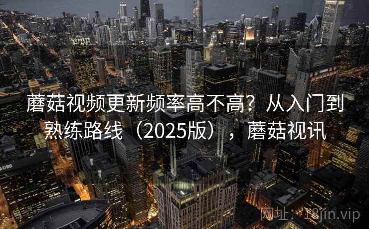 蘑菇视频更新频率高不高？从入门到熟练路线（2025版），蘑菇视讯