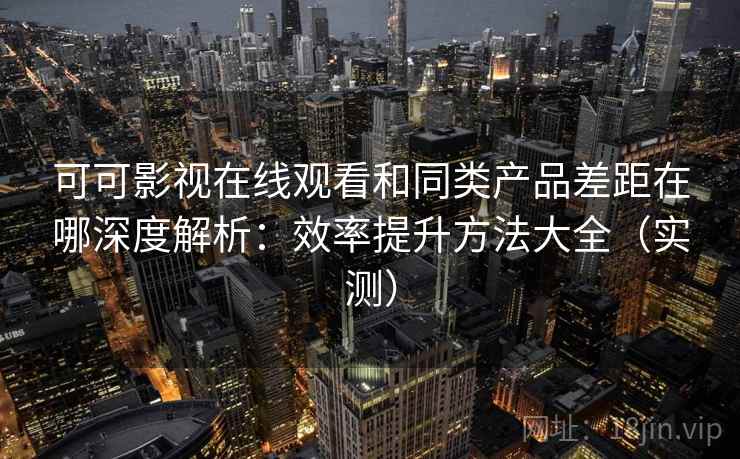 可可影视在线观看和同类产品差距在哪深度解析：效率提升方法大全（实测）