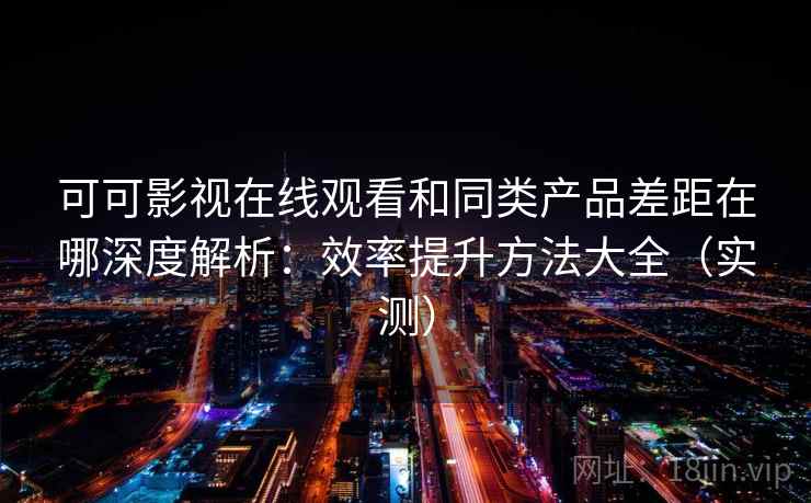 可可影视在线观看和同类产品差距在哪深度解析：效率提升方法大全（实测）