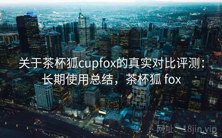关于茶杯狐cupfox的真实对比评测：长期使用总结，茶杯狐 fox