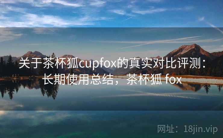 关于茶杯狐cupfox的真实对比评测：长期使用总结，茶杯狐 fox