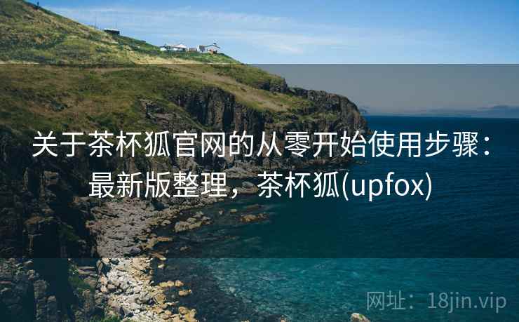 关于茶杯狐官网的从零开始使用步骤：最新版整理，茶杯狐(upfox)