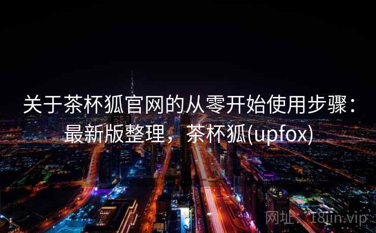 关于茶杯狐官网的从零开始使用步骤:最新版整理,茶杯狐(upfox) 关于茶杯狐官网的从零开始使用步骤:最新版整理,茶杯狐(upfox)