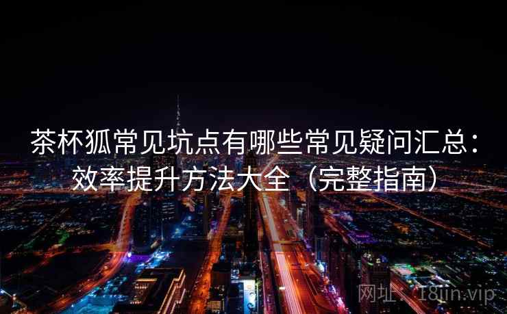 茶杯狐常见坑点有哪些常见疑问汇总：效率提升方法大全（完整指南）
