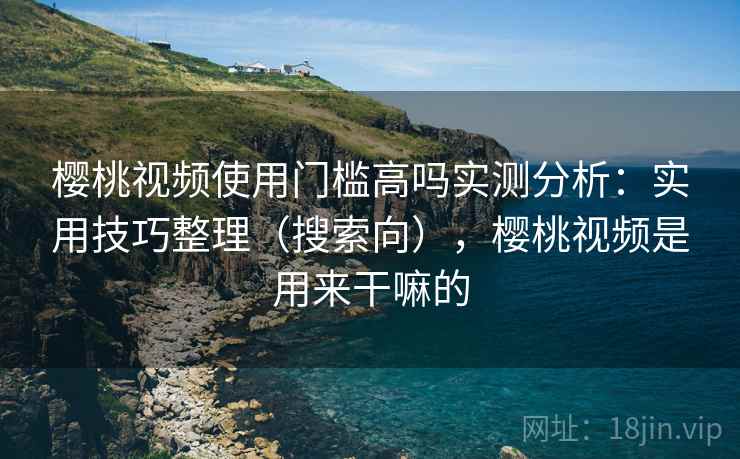 樱桃视频使用门槛高吗实测分析：实用技巧整理（搜索向），樱桃视频是用来干嘛的
