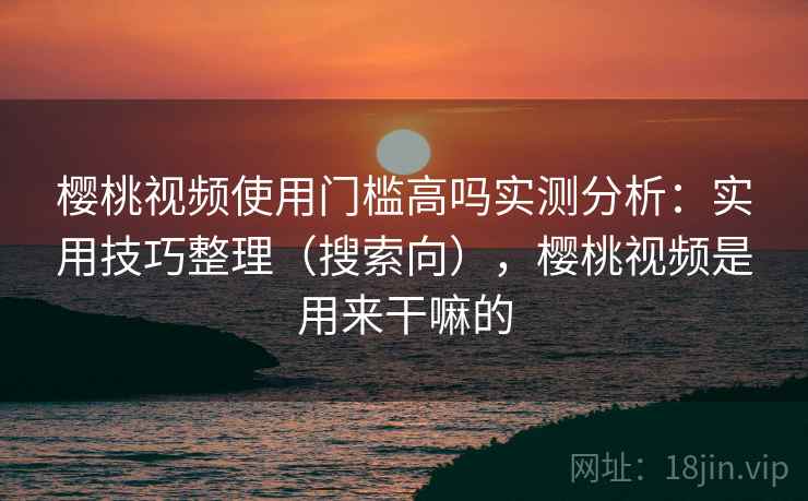 樱桃视频使用门槛高吗实测分析：实用技巧整理（搜索向），樱桃视频是用来干嘛的