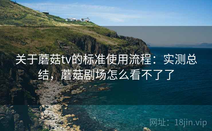 关于蘑菇tv的标准使用流程:实测总结,蘑菇剧场怎么看不了了 关于蘑菇tv的标准使用流程:实测总结,蘑菇剧场怎么看不了了